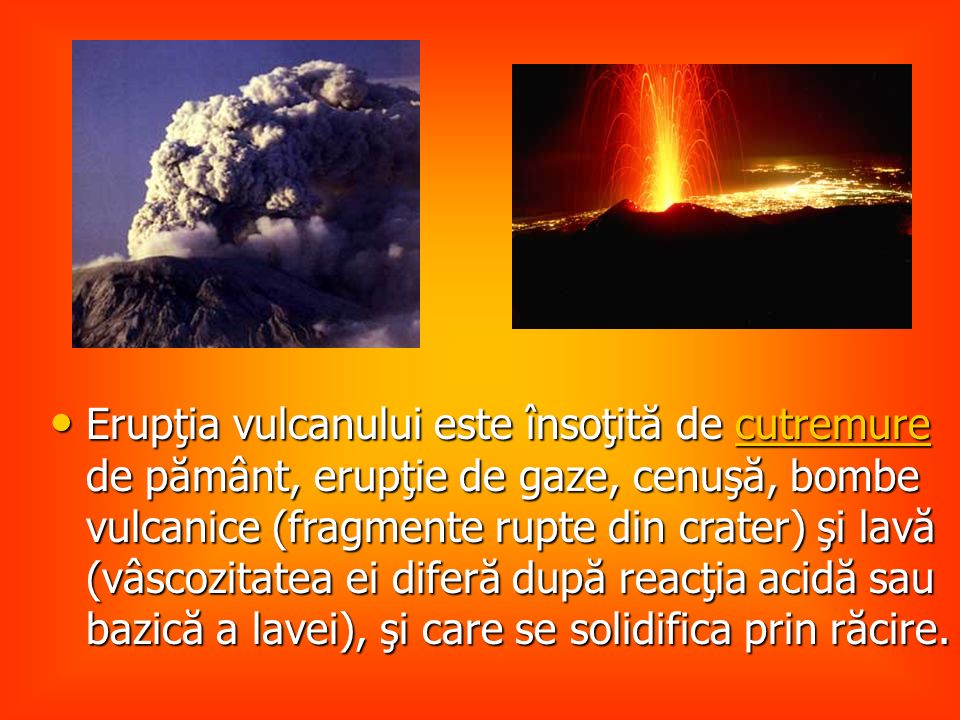 Erupţia vulcanului este însoţită de cutremure de pământ, erupţie de gaze, cenuşă, bombe vulcanice (fragmente rupte din crater) şi lavă (vâscozitatea ei diferă după reacţia acidă sau bazică a lavei), şi care se solidifica prin răcire.